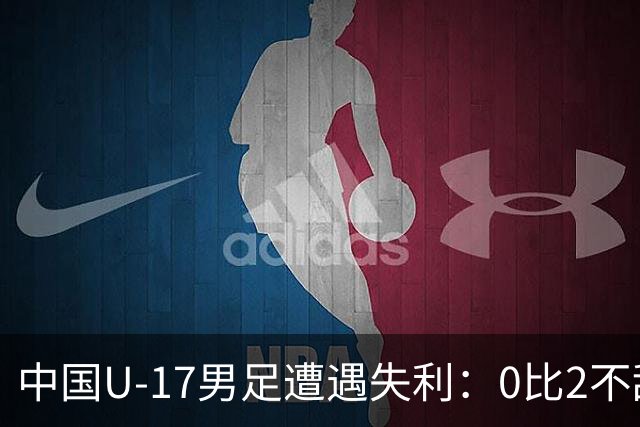 中国U-17男足遭遇失利：0比2不敌坦桑尼亚U-17男足，期待对战尼日利亚的反弹之路