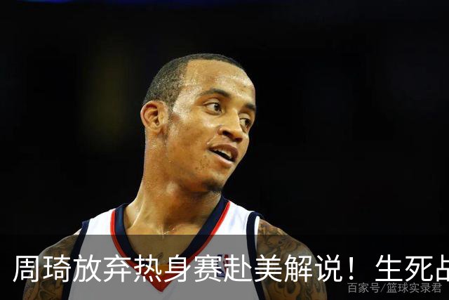 周琦放弃热身赛赴美解说！生死战前的战略取舍