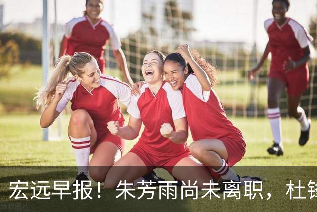 宏远早报！朱芳雨尚未离职，杜锋打破谣言，徐杰新身份！