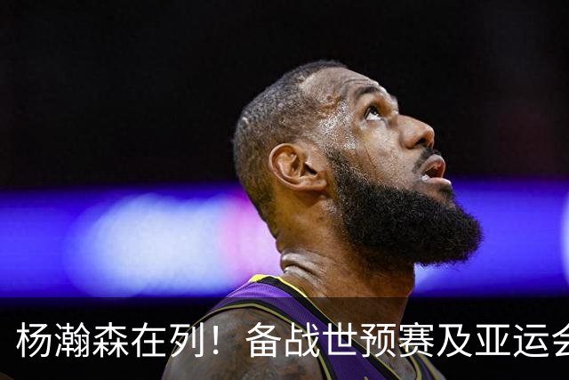 杨瀚森在列！备战世预赛及亚运会，中国男篮公布最新一期集训名单