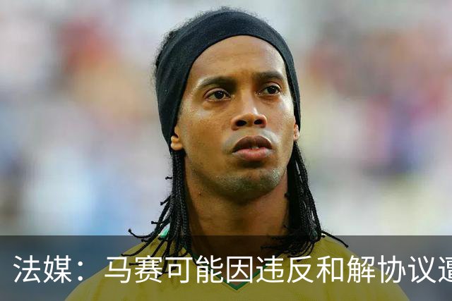 法媒：马赛可能因违反和解协议遭欧足联处罚，俱乐部已冻结预算