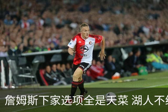 詹姆斯下家选项全是天菜 湖人不给的体面这些队能给