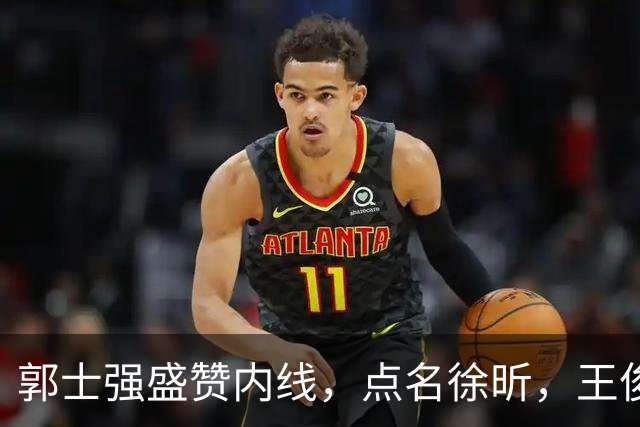 郭士强盛赞内线，点名徐昕，王俊杰直言不足，焦泊乔疑似暗讽杜锋