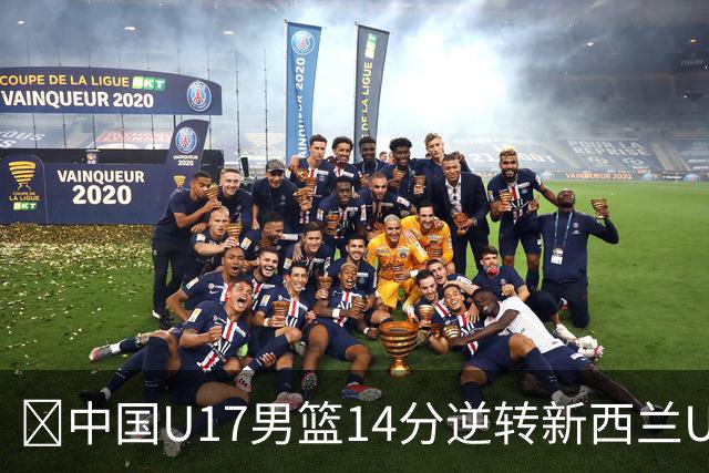 🏀中国U17男篮14分逆转新西兰U17男篮 张淳智24分 陈昱休11中2